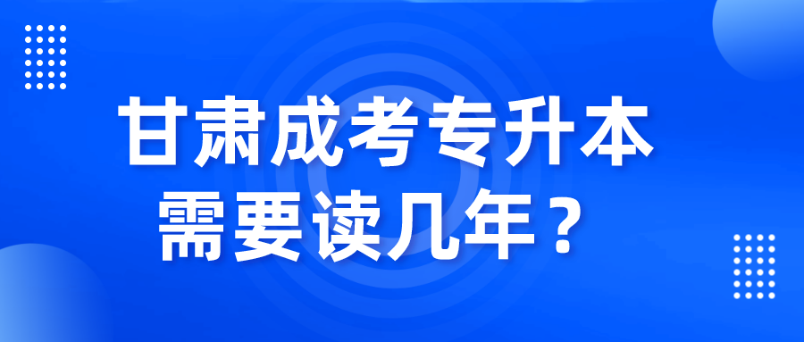 甘肃成考专升本需要读几年？