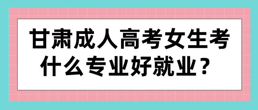 甘肃成人高考女生考什么专业好就业？