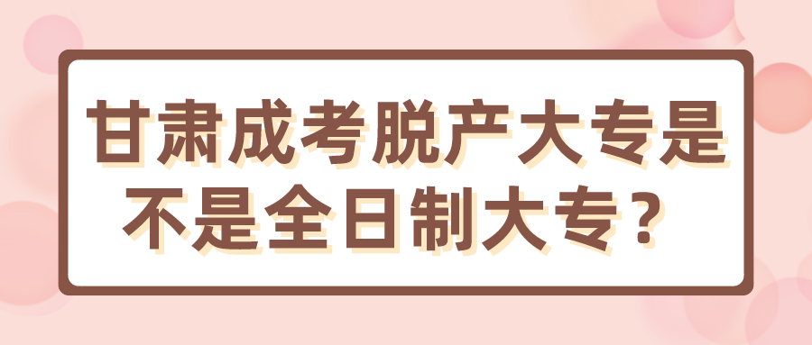 甘肃成考脱产大专是不是全日制大专？