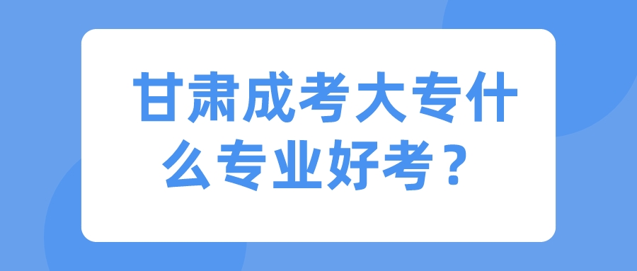 甘肃成考大专什么专业好考？