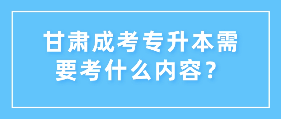 甘肃成考专升本需要考什么内容？