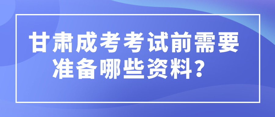 甘肃成考考试前需要准备哪些资料？