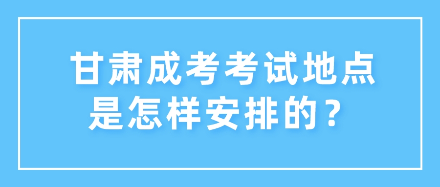 甘肃成考考试地点是怎样安排的？